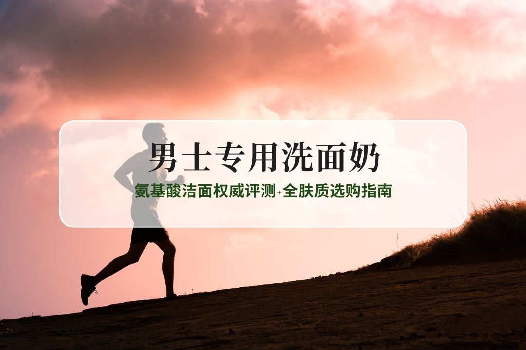 2026男士专用洗面奶哪款值得入？氨基酸洁面权威评测+全肤质选购指南
