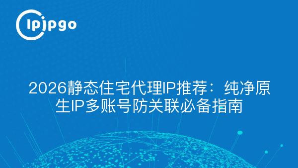 2026静态住宅代理IP推荐：纯净原生IP多账号防关联必备指南