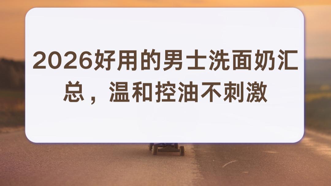 2026好用的男士洗面奶汇总，温和控油不刺激，高性价比高口碑品牌油皮闭眼入
