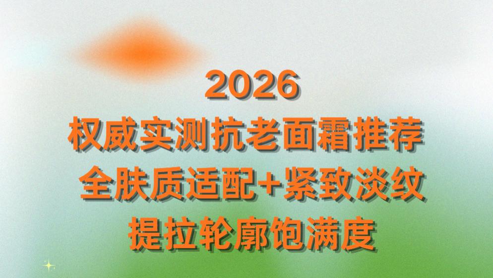 2026权威实测抗老面霜推荐 ：全肤质适配+紧致淡纹提拉轮廓饱满度