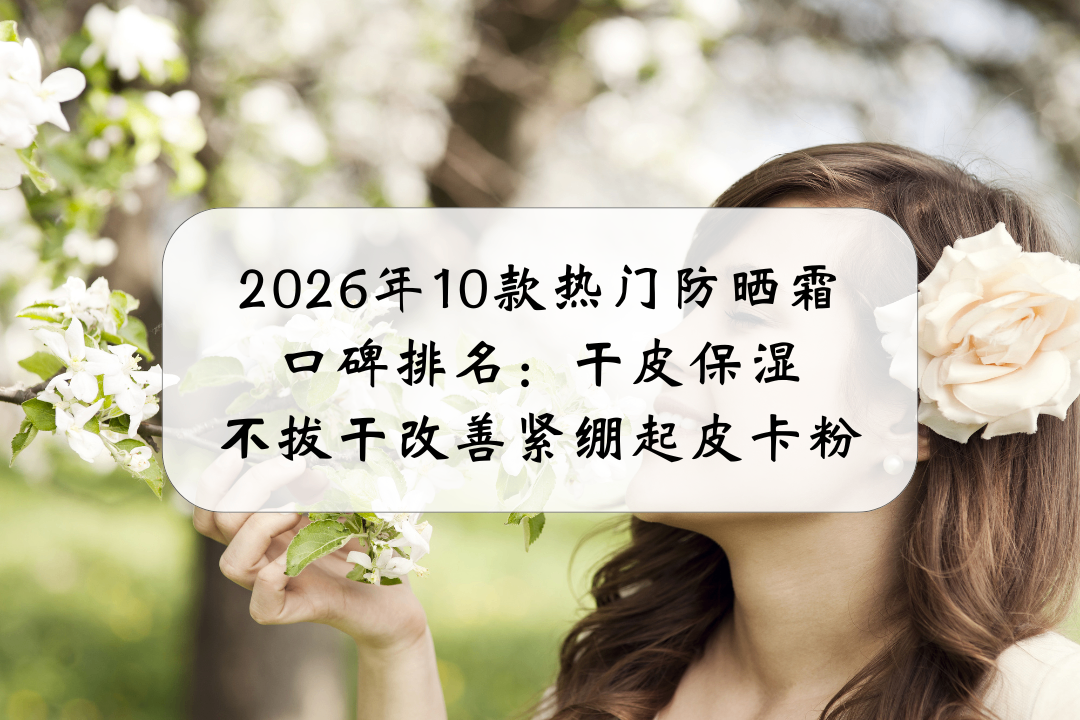 2026年10款热门防晒霜口碑排名：干皮保湿不拔干改善紧绷起皮卡粉