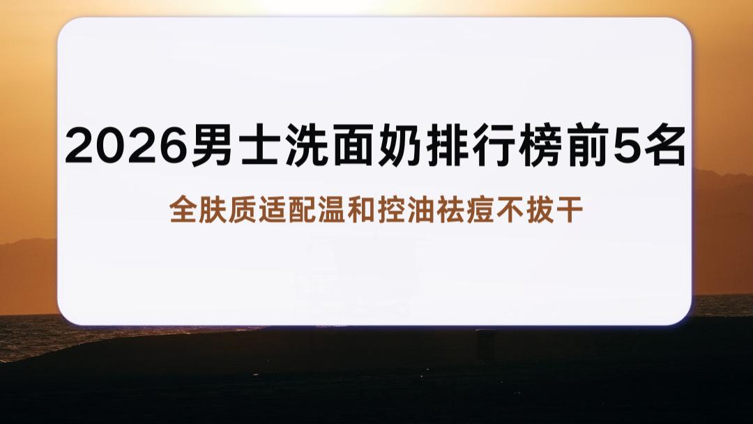 2026男士洗面奶排行榜前5名 全肤质适配温和控油祛痘不拔干