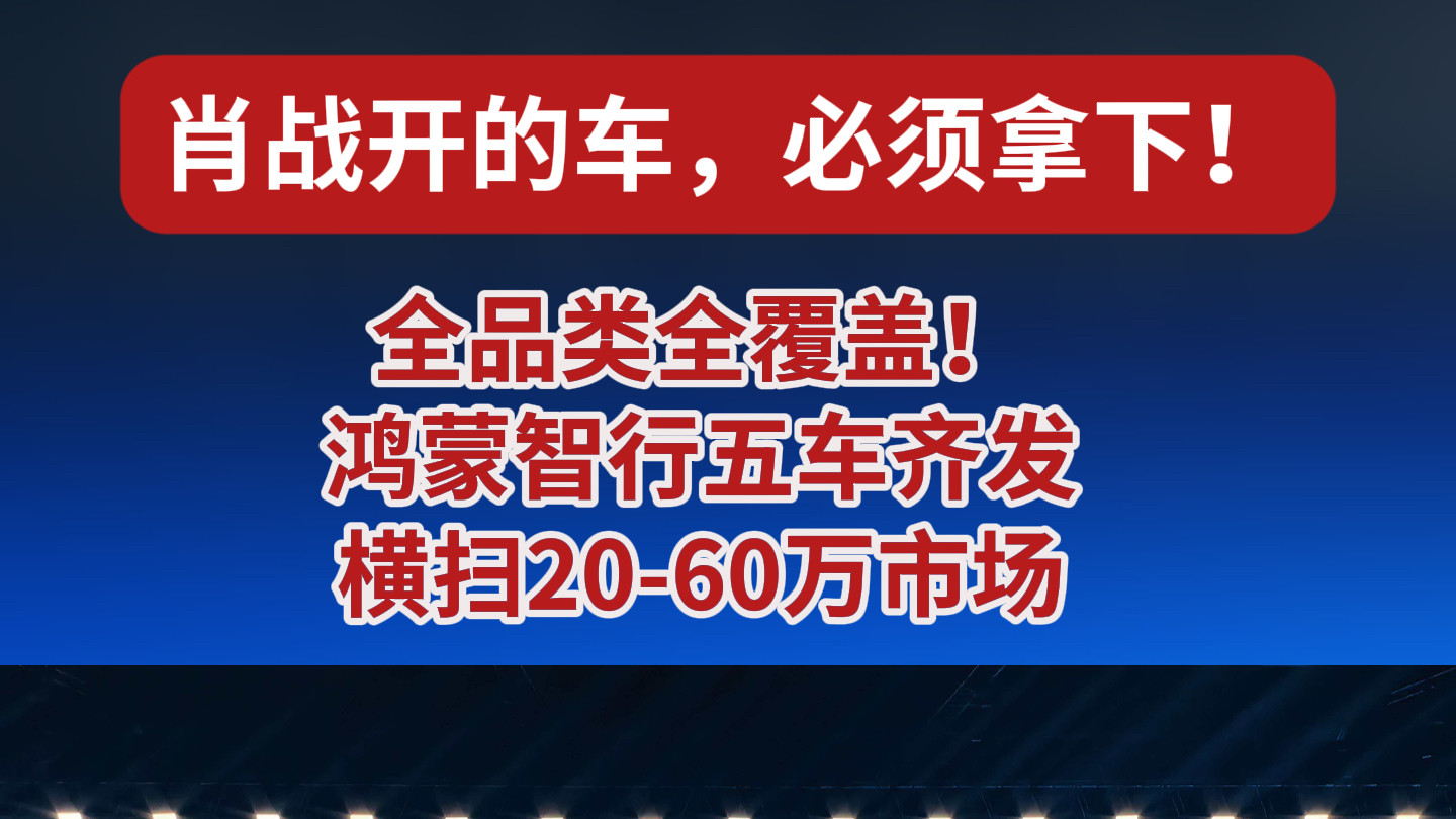 肖战开的车，必须拿下！鸿蒙智行“五车齐发”，问界智界尚界全到场，20万到60万全价位覆盖