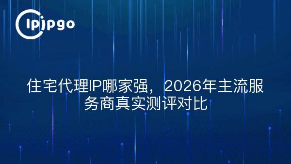 住宅代理IP哪家强，主流服务商真实测评对比