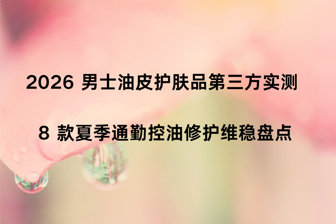2026 男士油皮护肤品第三方实测 8 款夏季通勤控油修护维稳盘点