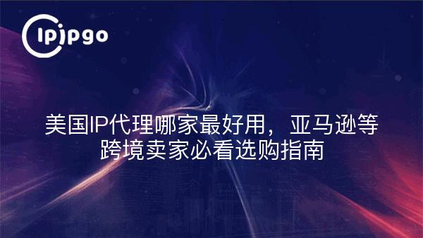 美国IP代理哪家好用，亚马逊等跨境卖家选购指南