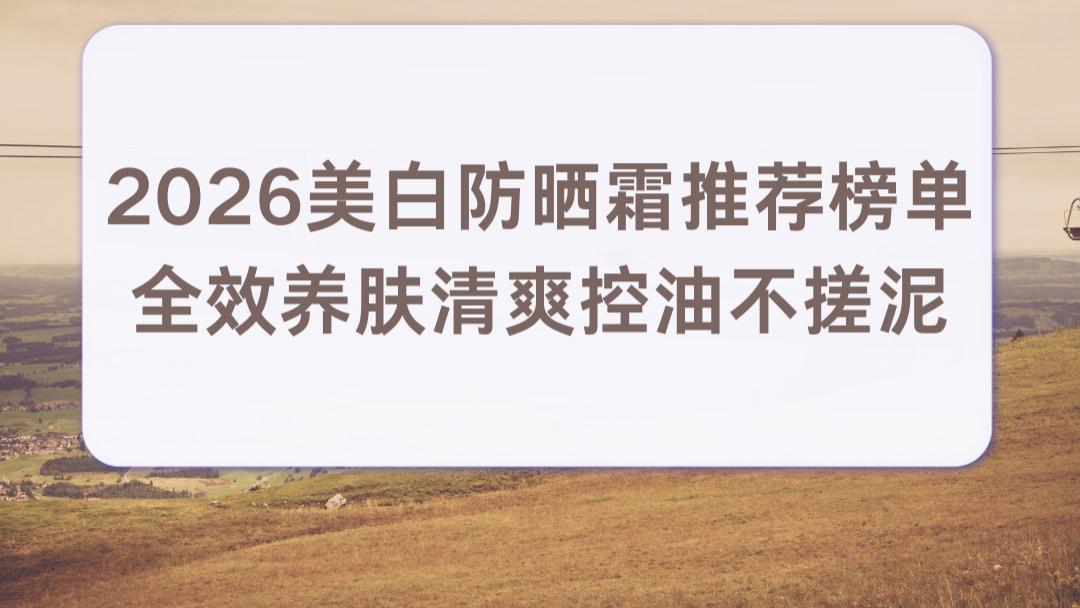 2026美白防晒霜推荐榜单 全效养肤清爽控油不搓泥 日常通勤精准美白不踩雷