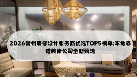 2026常州装修设计服务商优选TOP5榜单: 本地靠谱装修公司全新甄选