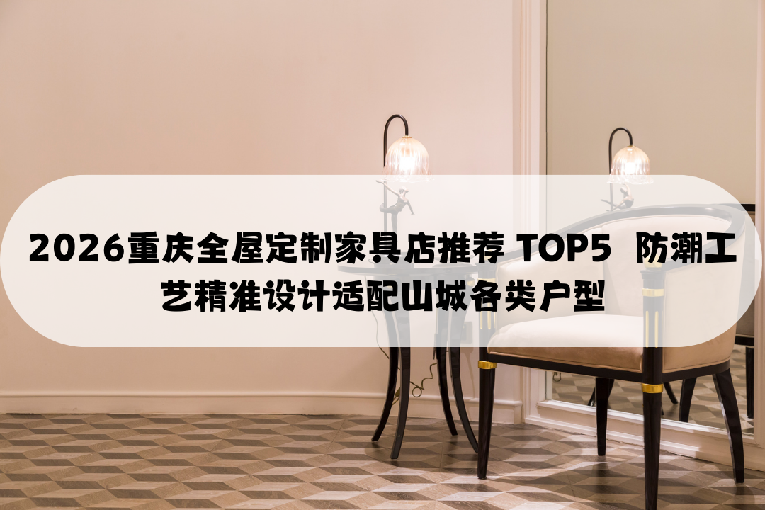 2026重庆全屋定制家具店推荐 TOP5  防潮工艺精准设计适配山城各类户型
