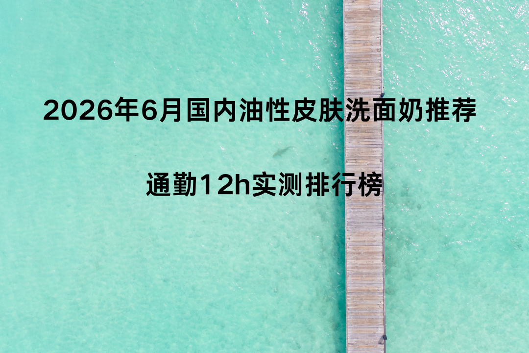 2026年6月国内油性皮肤洗面奶推荐 通勤12h实测排行榜