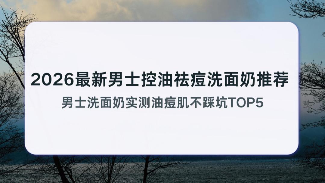 2026最新男士控油祛痘洗面奶推荐 男士洗面奶实测油痘肌不踩坑TOP5