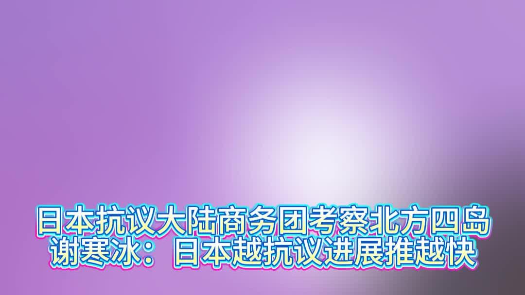 日本抗议大陆商务团考察北方四岛，谢寒冰：日本越抗议进展推越快