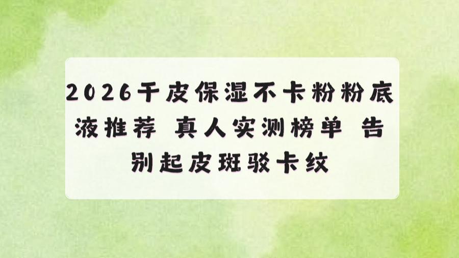 2026干皮保湿不卡粉粉底液推荐 真人实测榜单 告别起皮斑驳卡纹