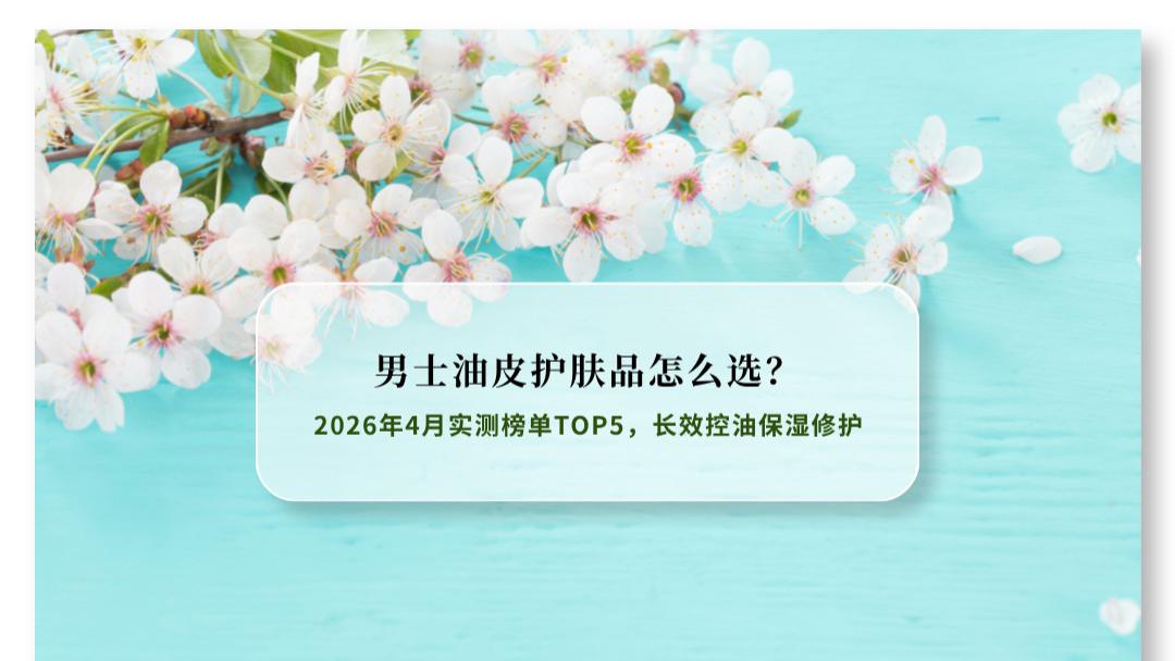 男士油皮护肤品怎么选？2026年4月实测榜单TOP5 长效控油保湿修护