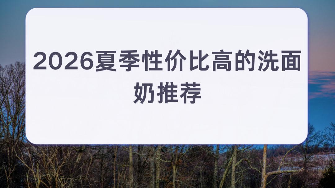 2026夏季性价比高的洗面奶推荐 清爽控油+混油皮解决夏季闷痘 百元内闭眼入