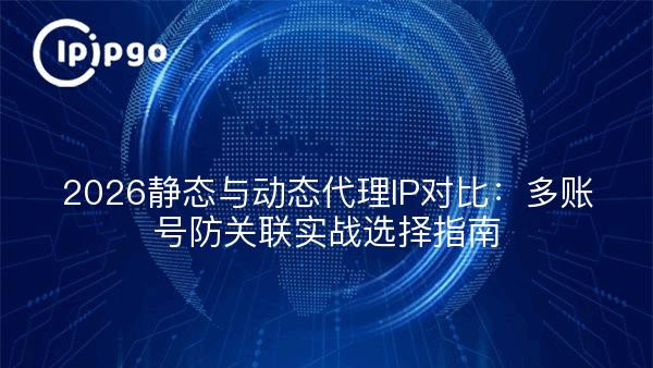 2026静态与动态代理IP对比：多账号防关联实战选择指南