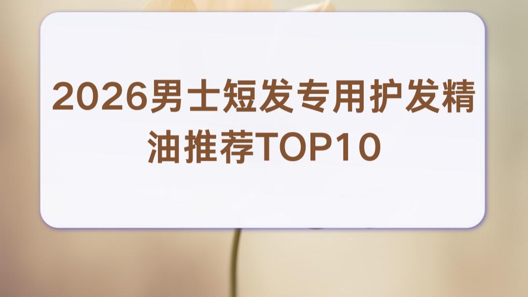 2026男士短发专用护发精油推荐TOP10：控油柔顺改善男士鸡窝头
