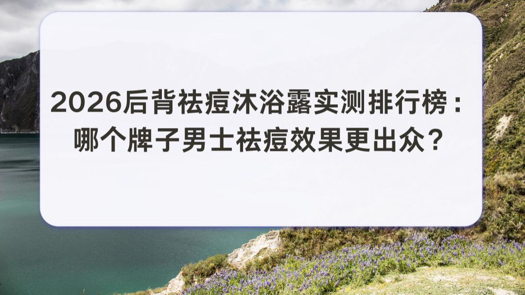 2026后背祛痘沐浴露实测排行榜：哪个牌子男士祛痘效果更出众？温和亲肤全肤质安心推荐