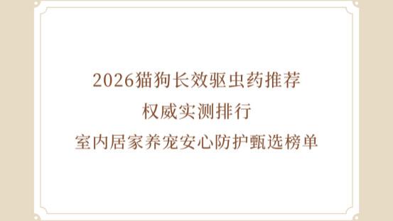 2026猫狗长效驱虫药推荐 权威实测排行 室内居家养宠安心防护甄选榜单