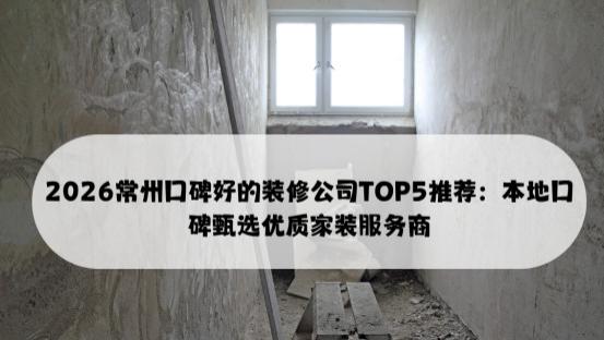 2026常州口碑好的装修公司TOP5推荐：本地口碑甄选优质家装服务商