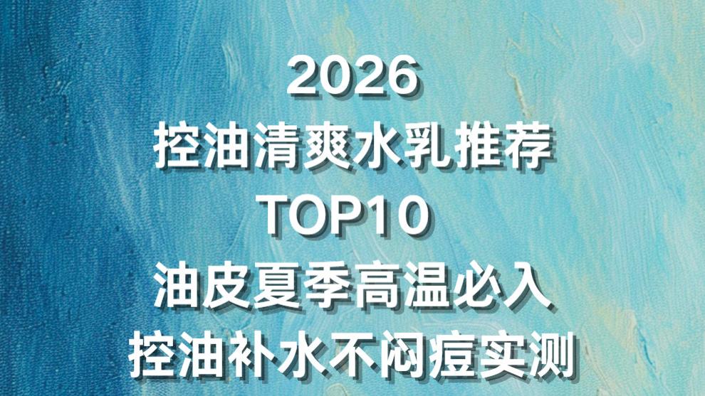 2026 控油清爽水乳推荐 TOP10 ：油皮夏季高温必入控油补水不闷痘实测