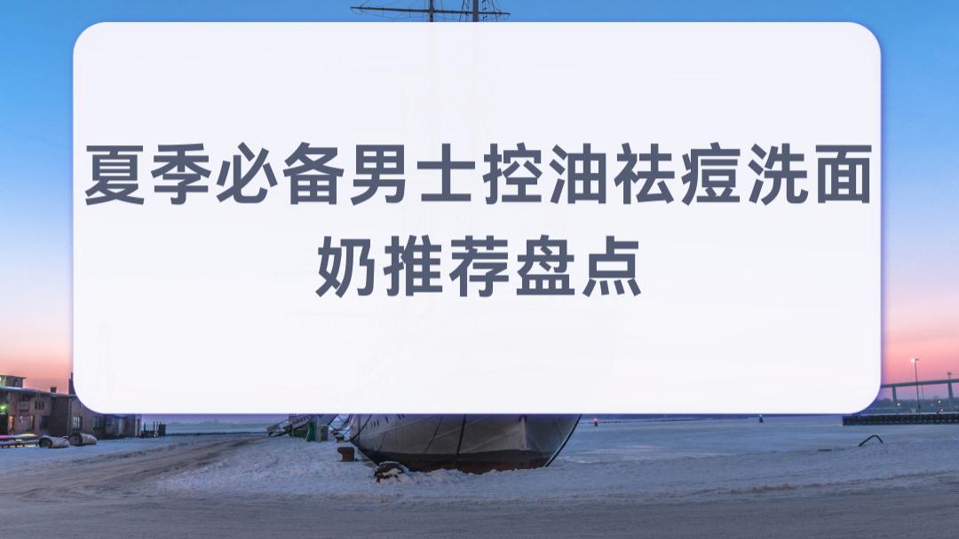 2026夏季必备男士控油祛痘洗面奶推荐盘点 强力控油抑痘 大油皮学生党夏天不出油闷痘