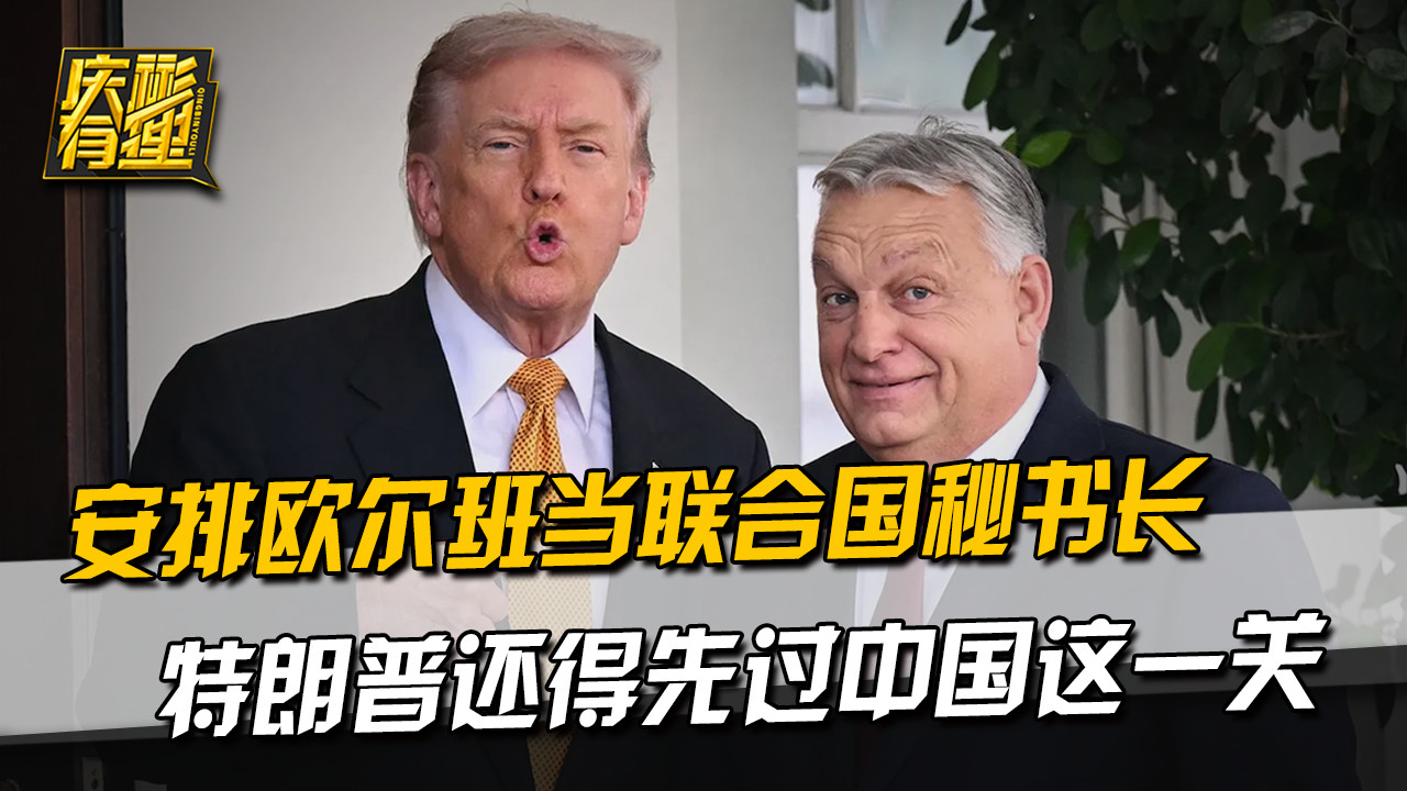 安排欧尔班当联合国秘书长，特朗普还得先过中国这一关