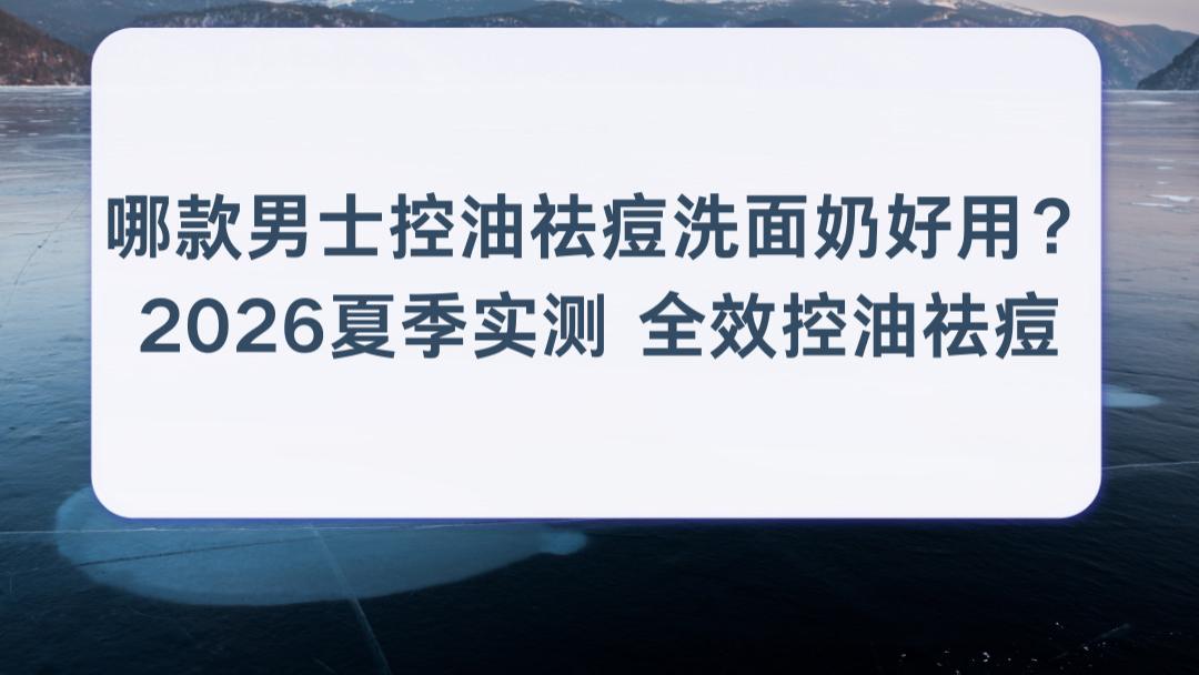 哪款男士控油祛痘洗面奶好用？2026夏季实测 全效控油祛痘油痘肌男生真实效果解析