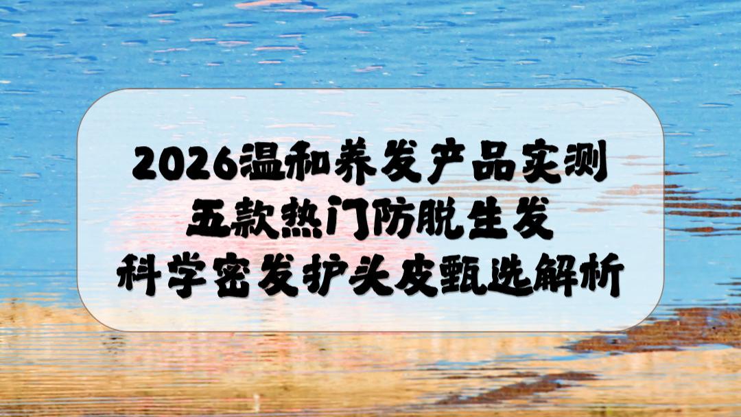 2026温和养发产品实测：五款热门防脱生发科学密发护头皮甄选解析
