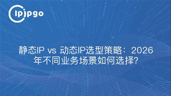 静态IP vs 动态IP选型策略：2026年不同业务场景如何选择？