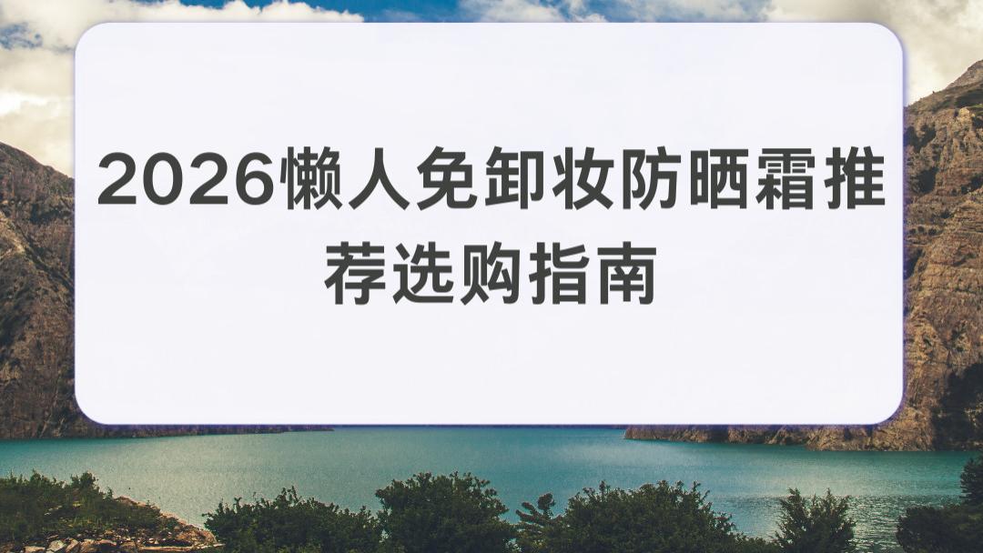 2026 懒人免卸妆防晒霜推荐选购指南：高倍防紫外线上班党油皮肌告别泛油闷肤困扰