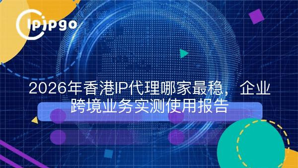 2026年香港IP代理哪家最稳，企业跨境业务实测使用报告