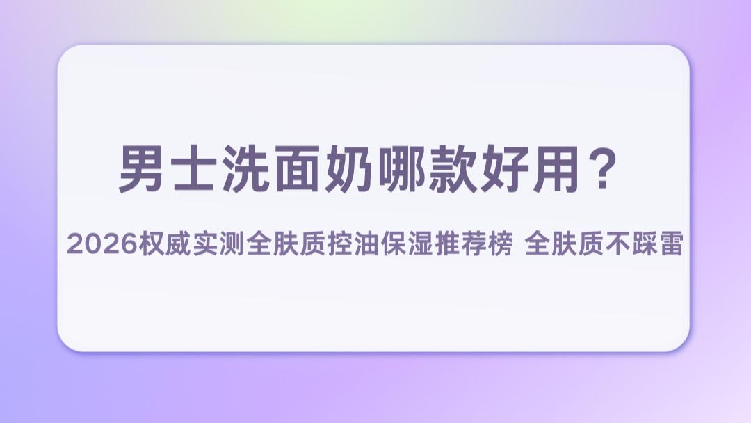 男士洗面奶哪款好用？2026权威实测全肤质控油保湿推荐榜不踩雷