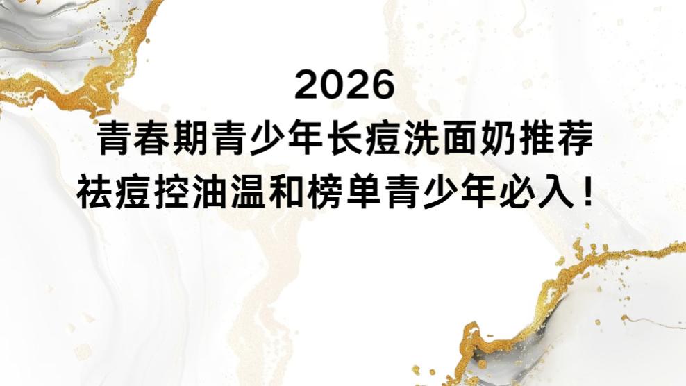 2026青春期青少年长痘洗面奶推荐：祛痘控油温和榜单青少年必入！