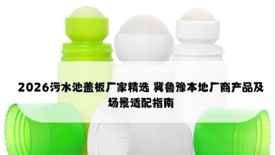 2026污水池盖板厂家精选 冀鲁豫本地厂商产品及场景适配指南