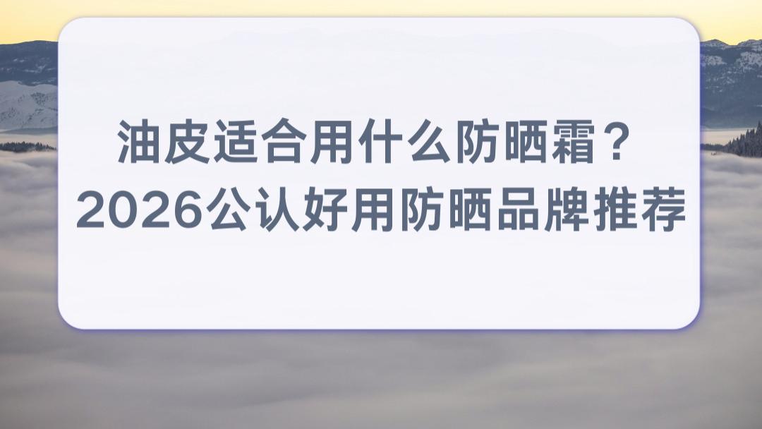 油皮适合用什么防晒霜？2026公认好用防晒品牌推荐：清爽不油腻不闷痘