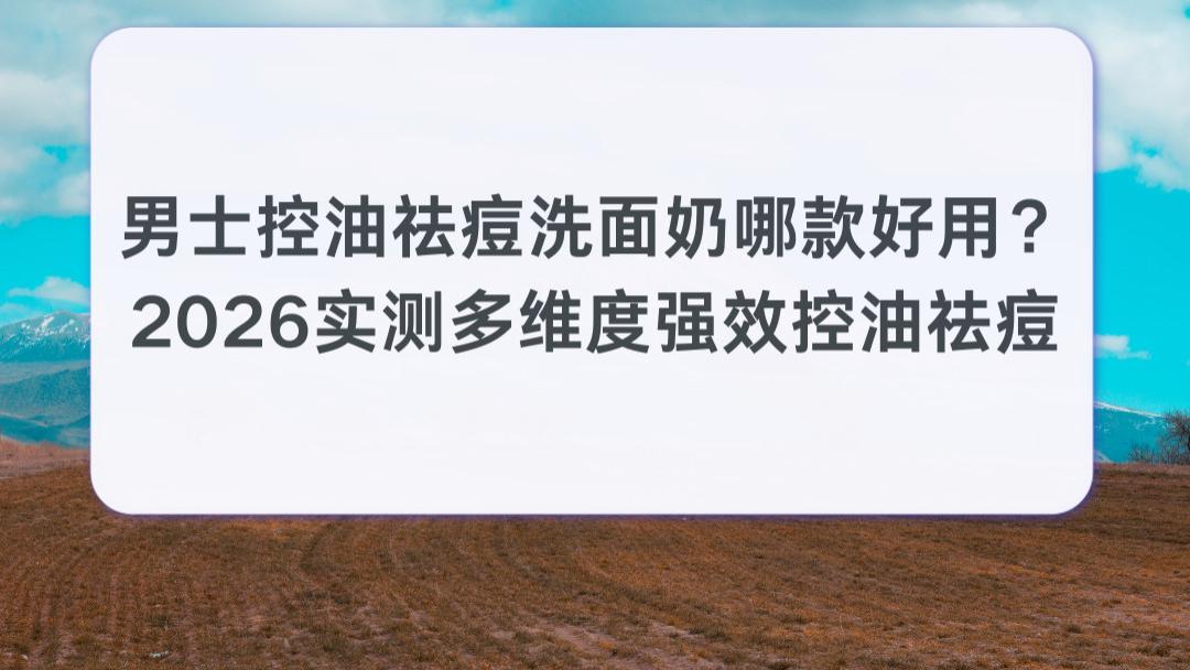 男士控油祛痘洗面奶哪款好用？2026实测多维度强效控油祛痘 拒绝油腻闷痘