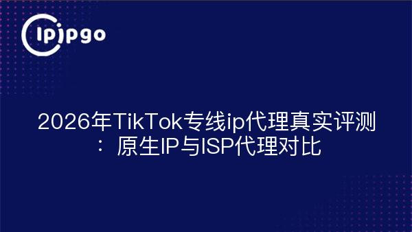 2026年TikTok专线ip代理真实评测：原生IP与ISP代理对比