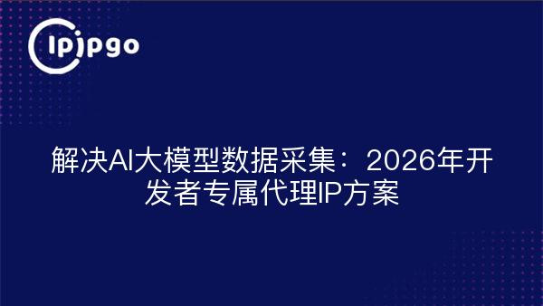解决AI大模型数据采集：2026年开发者专属代理IP方案