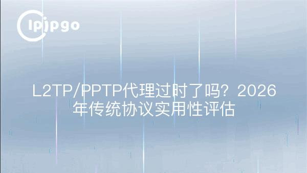 L2TP/PPTP代理过时了吗？2026年传统协议实用性评估
