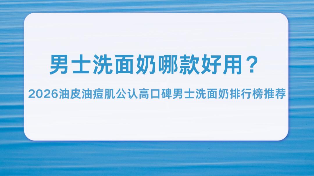 男士洗面奶哪款好用？2026油皮油痘肌公认高口碑男士洗面奶排行榜推荐