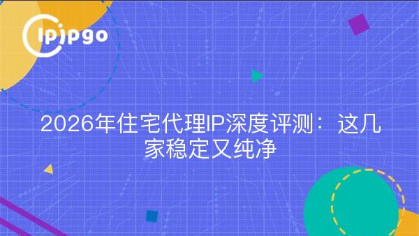 2026年住宅代理IP深度评测：这几家稳定又纯净