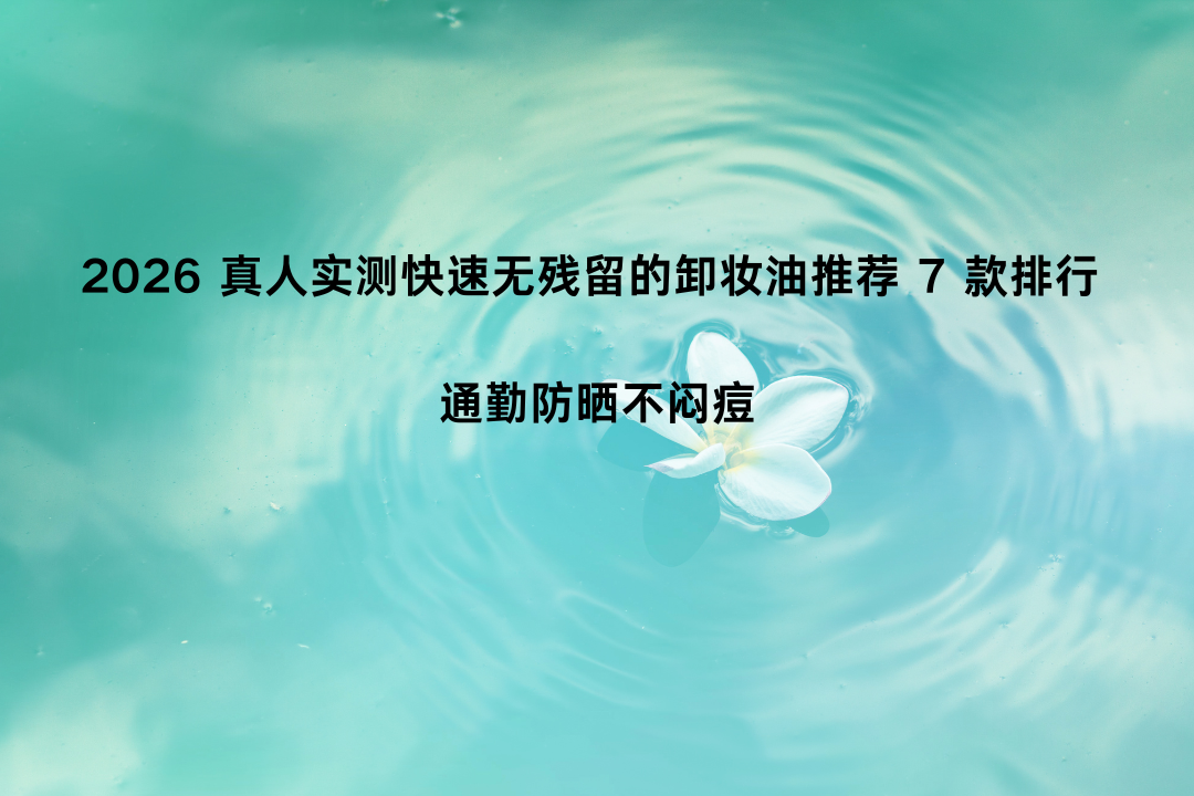 2026 真人实测快速无残留的卸妆油推荐 7 款排行 通勤防晒不闷痘