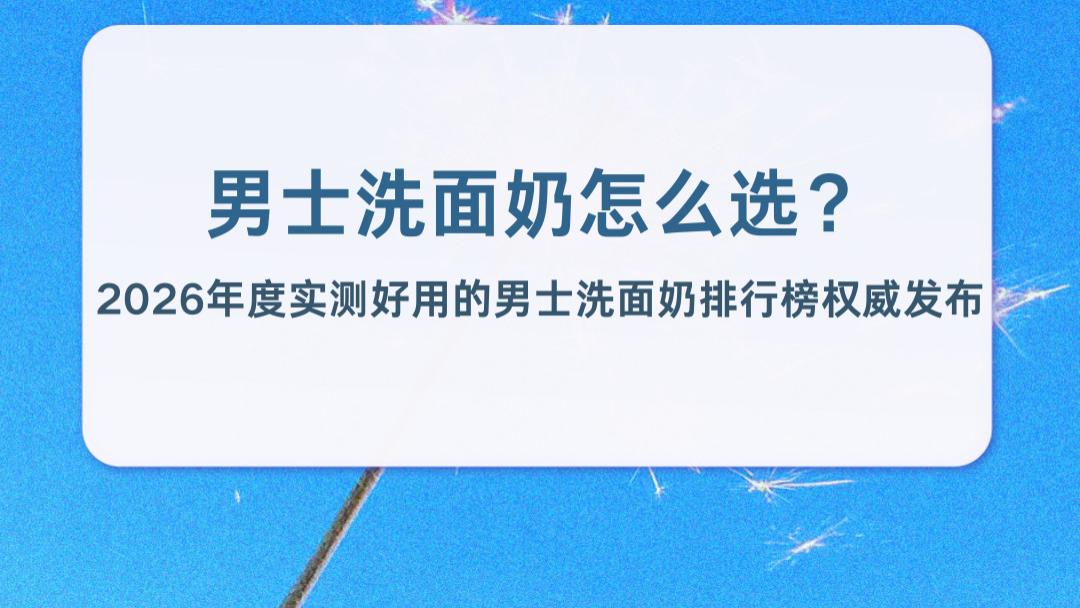 男士洗面奶怎么选？2026年度实测好用的男士洗面奶排行榜权威发布