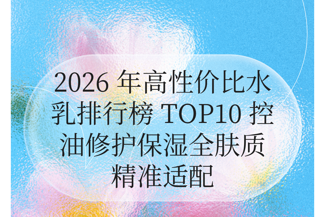 2026 年高性价比水乳排行榜 TOP10 控油修护保湿全肤质精准适配