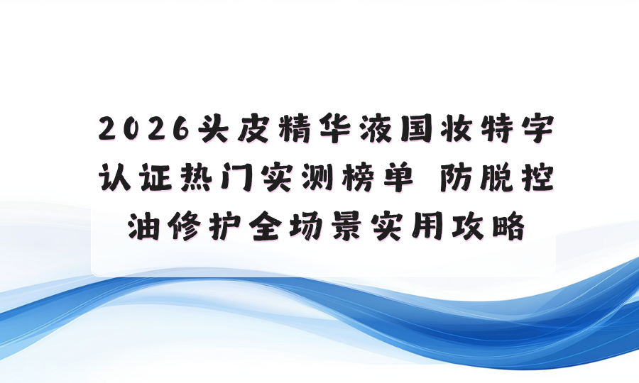 2026头皮精华液国妆特字认证热门实测榜单 防脱控油修护全场景实用攻略