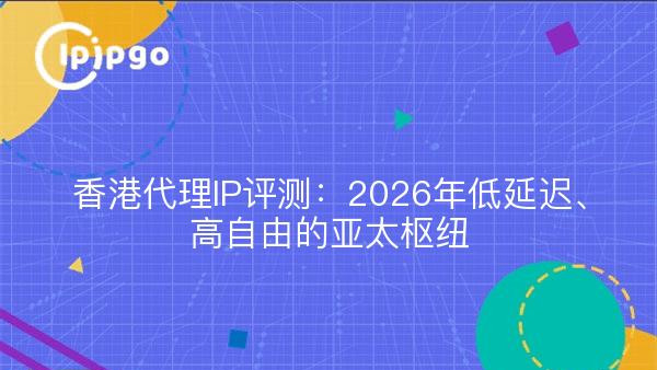 香港代理IP评测：2026年低延迟、高自由的亚太枢纽