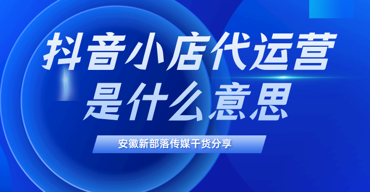 创业|抖音小店代运营是什么意思？选择代运营有什么优势？安徽抖音代运营哪家好？新部落介绍干货