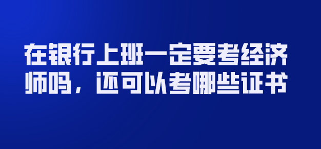 经济师|职业考试 | 在银行上班一定要考经济师吗，还可以考哪些证书