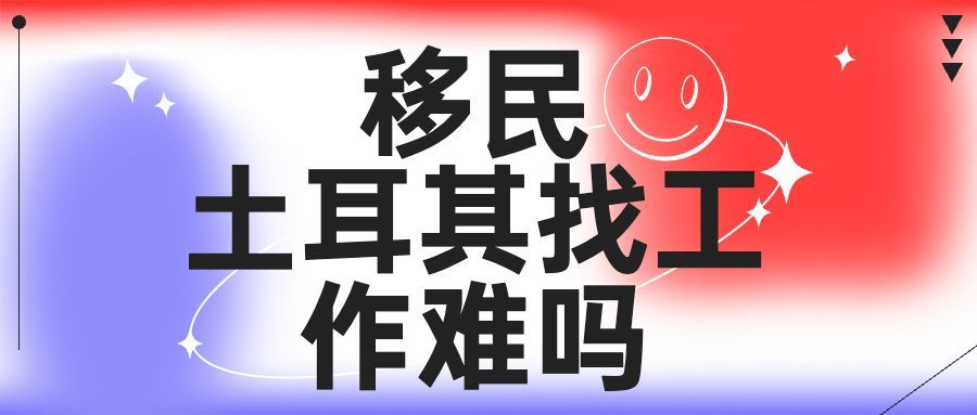 土耳其|2023移民土耳其找工作难吗?